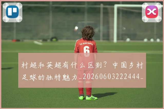 村超和英超有什么区别？中国乡村足球的独特魅力_20260603222444_20260707022333_20260731175306