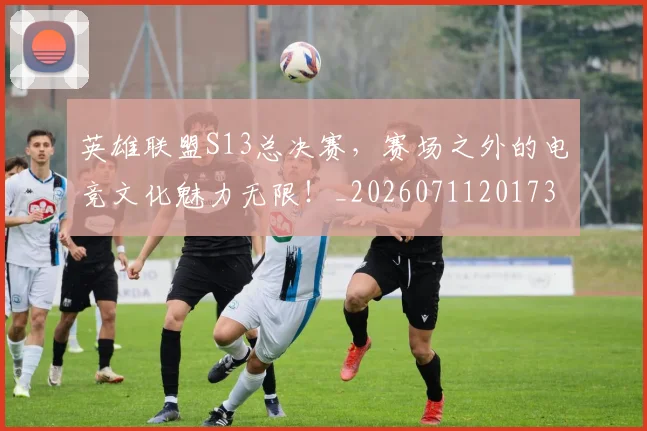 英雄联盟S13总决赛,赛场之外的电竞文化魅力无限!_20260711201737
