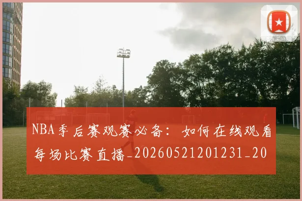 NBA季后赛观赛必备：如何在线观看每场比赛直播_20260521201231_20260702194815_20260714212619