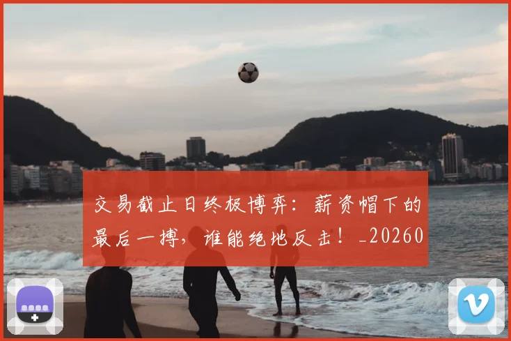 交易截止日终极博弈：薪资帽下的最后一搏，谁能绝地反击！_20260704164602_20260718201636