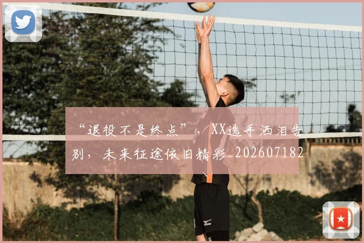 “退役不是终点”，XX选手洒泪告别，未来征途依旧精彩_20260718201130