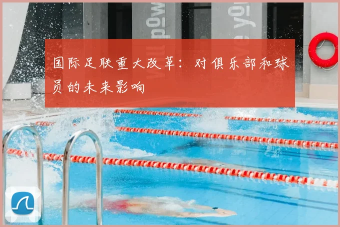 国际足联重大改革：对俱乐部和球员的未来影响