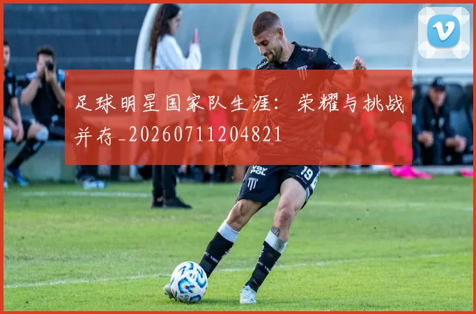 足球明星国家队生涯：荣耀与挑战并存_20260711204821