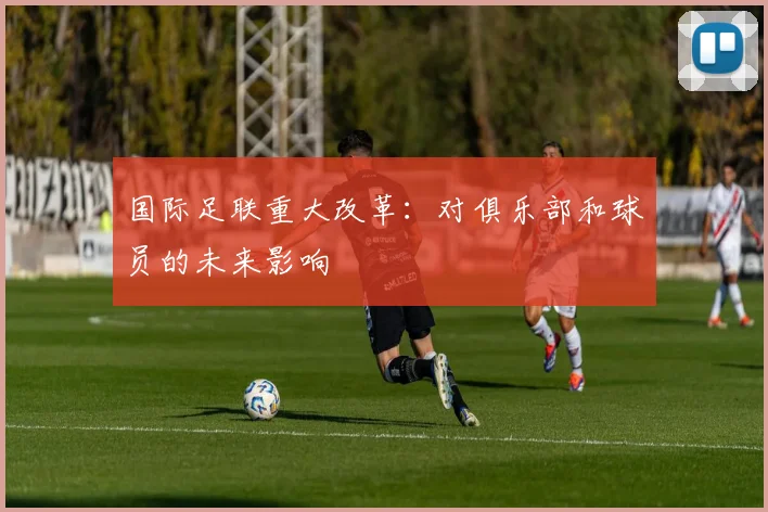 国际足联重大改革：对俱乐部和球员的未来影响