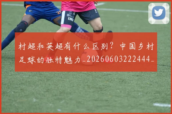 村超和英超有什么区别？中国乡村足球的独特魅力_20260603222444_20260707022333_20260731175306