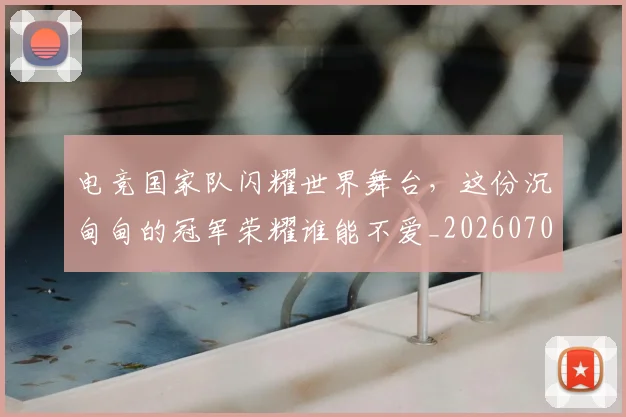 电竞国家队闪耀世界舞台,这份沉甸甸的冠军荣耀谁能不爱_20260708192942