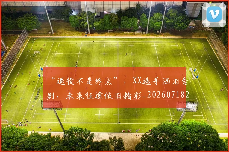“退役不是终点”,XX选手洒泪告别,未来征途依旧精彩_20260718201130