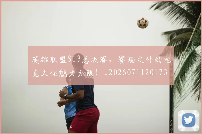 英雄联盟S13总决赛，赛场之外的电竞文化魅力无限！_20260711201737